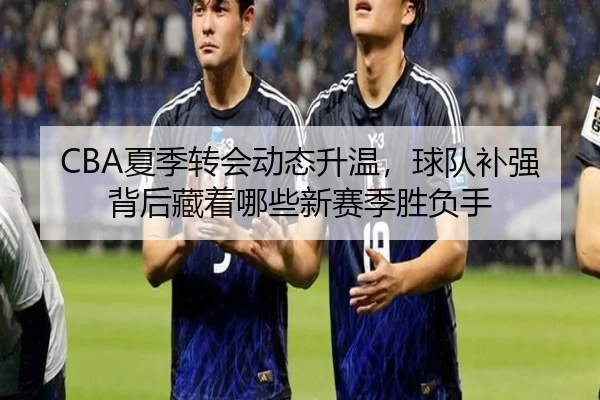 CBA夏季转会动态升温，球队补强背后藏着哪些新赛季胜负手